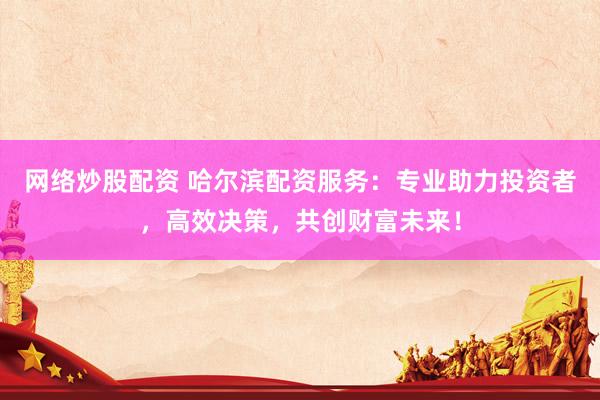 网络炒股配资 哈尔滨配资服务：专业助力投资者，高效决策，共创财富未来！