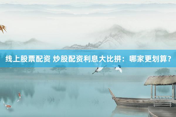 线上股票配资 炒股配资利息大比拼：哪家更划算？