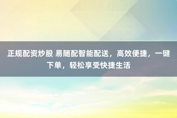 正规配资炒股 易随配智能配送，高效便捷，一键下单，轻松享受快捷生活