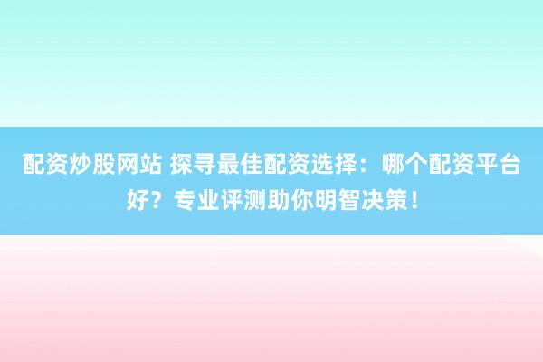 配资炒股网站 探寻最佳配资选择：哪个配资平台好？专业评测助你明智决策！