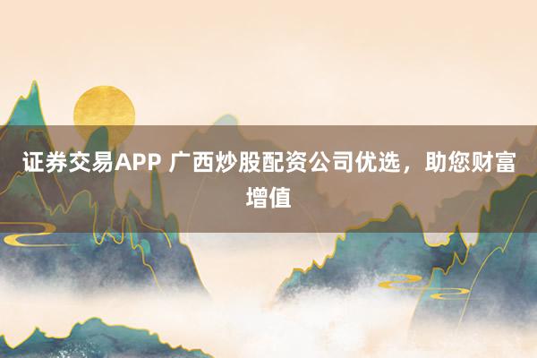 证券交易APP 广西炒股配资公司优选，助您财富增值