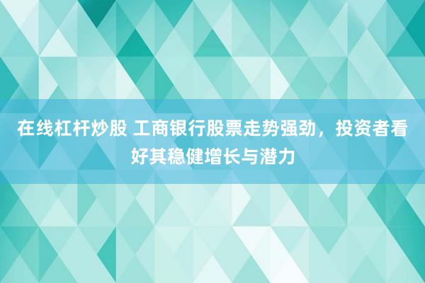 在线杠杆炒股 工商银行股票走势强劲，投资者看好其稳健增长与潜力