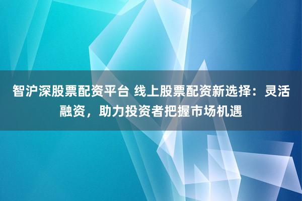 智沪深股票配资平台 线上股票配资新选择：灵活融资，助力投资者把握市场机遇