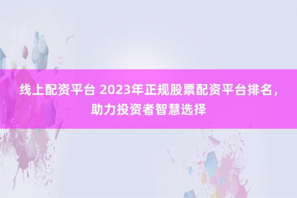 线上配资平台 2023年正规股票配资平台排名，助力投资者智慧选择