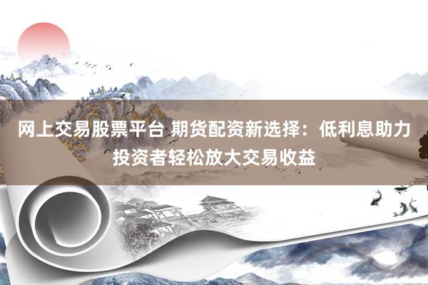 网上交易股票平台 期货配资新选择：低利息助力投资者轻松放大交易收益