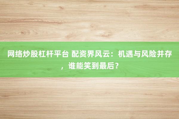 网络炒股杠杆平台 配资界风云：机遇与风险并存，谁能笑到最后？