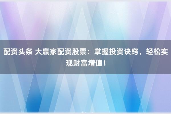 配资头条 大赢家配资股票：掌握投资诀窍，轻松实现财富增值！