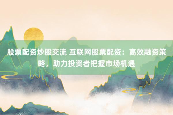 股票配资炒股交流 互联网股票配资：高效融资策略，助力投资者把握市场机遇