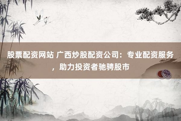 股票配资网站 广西炒股配资公司：专业配资服务，助力投资者驰骋股市