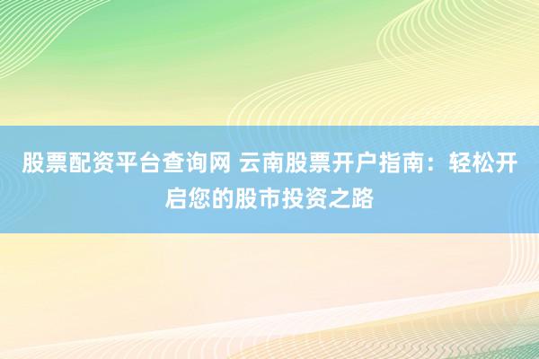 股票配资平台查询网 云南股票开户指南：轻松开启您的股市投资之路
