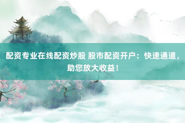 配资专业在线配资炒股 股市配资开户：快速通道，助您放大收益！