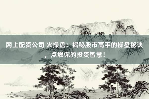 网上配资公司 火操盘：揭秘股市高手的操盘秘诀，点燃你的投资智慧！