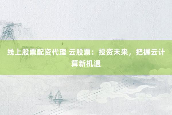 线上股票配资代理 云股票：投资未来，把握云计算新机遇