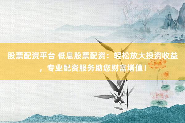 股票配资平台 低息股票配资：轻松放大投资收益，专业配资服务助您财富增值！