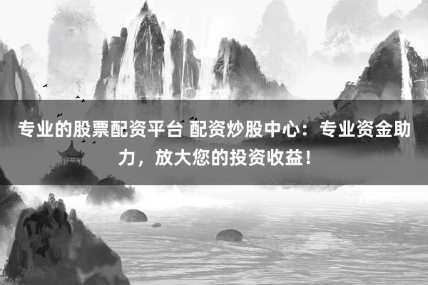 专业的股票配资平台 配资炒股中心：专业资金助力，放大您的投资收益！