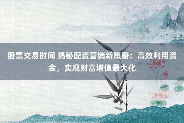 股票交易时间 揭秘配资营销新策略：高效利用资金，实现财富增值最大化