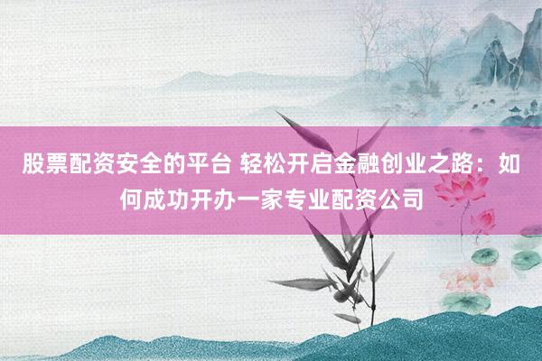 股票配资安全的平台 轻松开启金融创业之路：如何成功开办一家专业配资公司