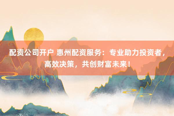 配资公司开户 惠州配资服务：专业助力投资者，高效决策，共创财富未来！