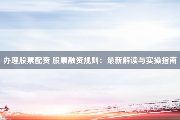 办理股票配资 股票融资规则：最新解读与实操指南
