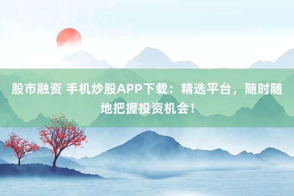 股市融资 手机炒股APP下载：精选平台，随时随地把握投资机会！