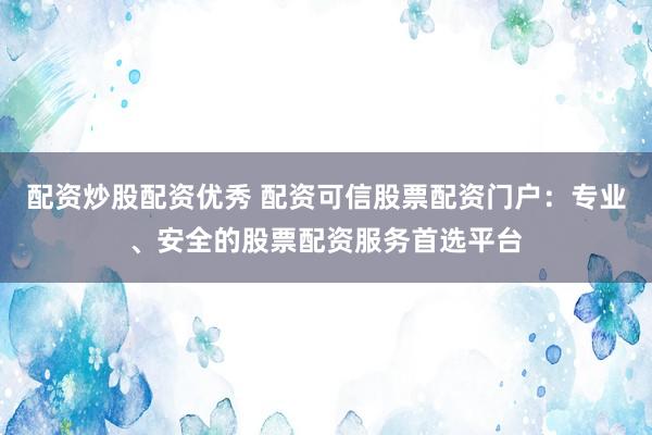 配资炒股配资优秀 配资可信股票配资门户：专业、安全的股票配资服务首选平台