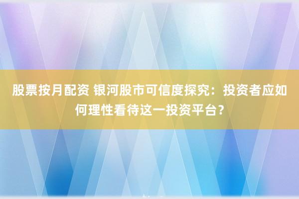 股票按月配资 银河股市可信度探究：投资者应如何理性看待这一投资平台？
