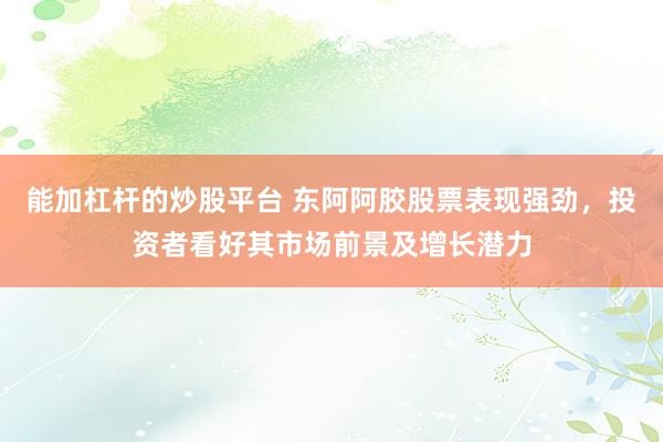 能加杠杆的炒股平台 东阿阿胶股票表现强劲，投资者看好其市场前景及增长潜力