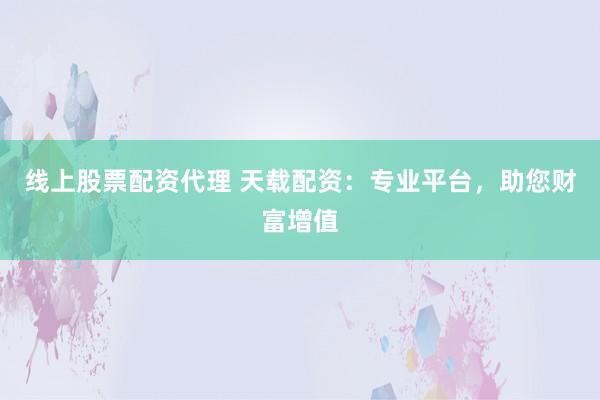 线上股票配资代理 天载配资：专业平台，助您财富增值