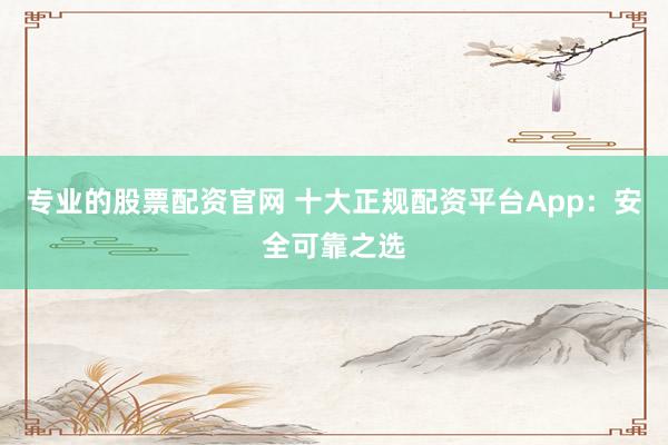 专业的股票配资官网 十大正规配资平台App：安全可靠之选