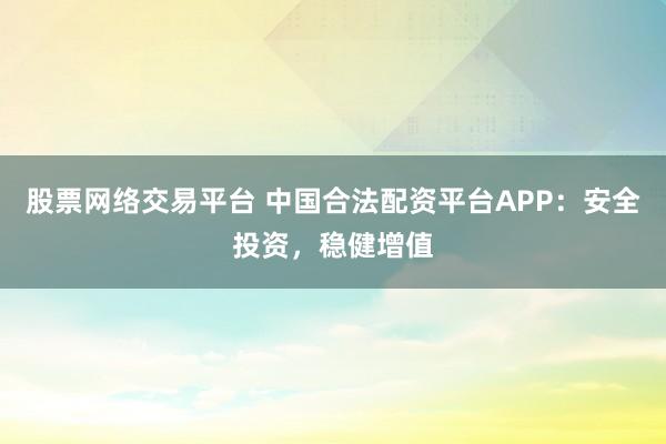 股票网络交易平台 中国合法配资平台APP：安全投资，稳健增值