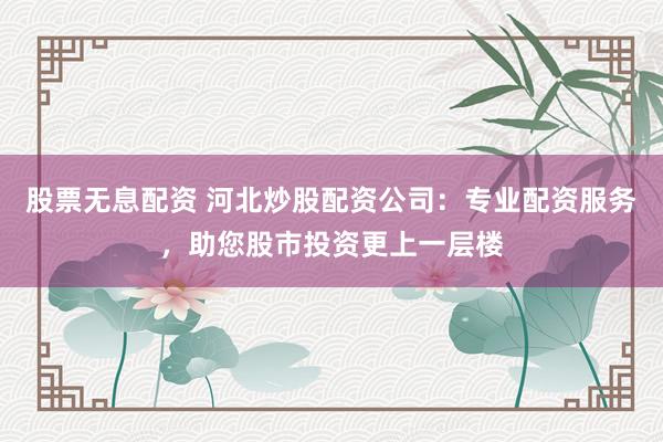 股票无息配资 河北炒股配资公司：专业配资服务，助您股市投资更上一层楼