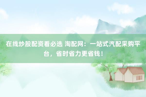 在线炒股配资看必选 淘配网：一站式汽配采购平台，省时省力更省钱！