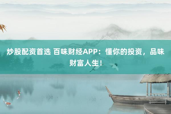 炒股配资首选 百味财经APP：懂你的投资，品味财富人生！