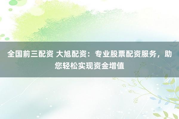 全国前三配资 大旭配资：专业股票配资服务，助您轻松实现资金增值