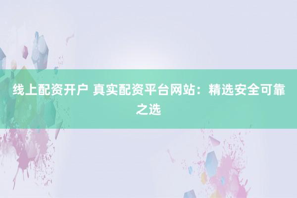 线上配资开户 真实配资平台网站：精选安全可靠之选