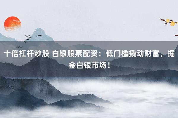 十倍杠杆炒股 白银股票配资：低门槛撬动财富，掘金白银市场！
