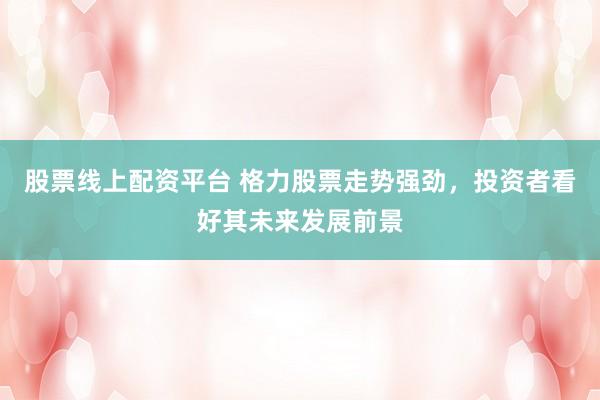 股票线上配资平台 格力股票走势强劲，投资者看好其未来发展前景