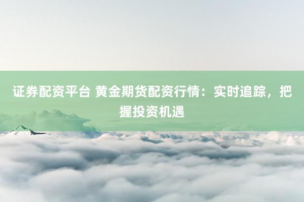 证券配资平台 黄金期货配资行情：实时追踪，把握投资机遇