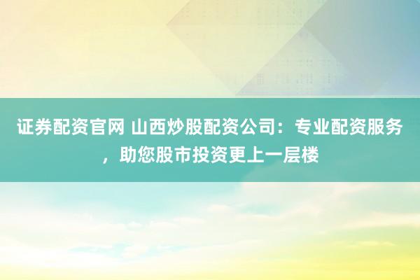 证券配资官网 山西炒股配资公司：专业配资服务，助您股市投资更上一层楼