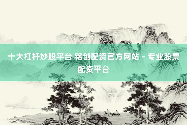 十大杠杆炒股平台 铭创配资官方网站 - 专业股票配资平台