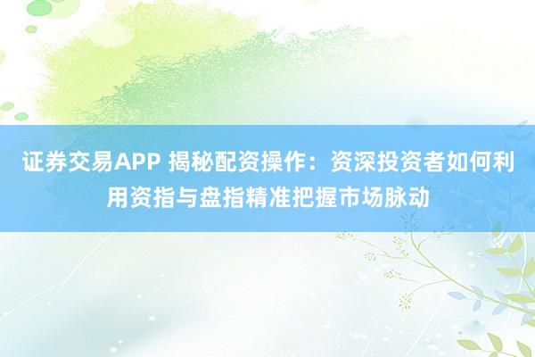 证券交易APP 揭秘配资操作：资深投资者如何利用资指与盘指精准把握市场脉动