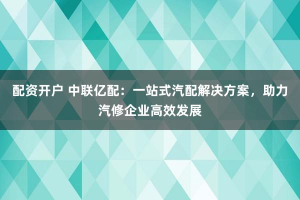 配资开户 中联亿配：一站式汽配解决方案，助力汽修企业高效发展