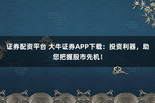 证券配资平台 大牛证券APP下载：投资利器，助您把握股市先机！