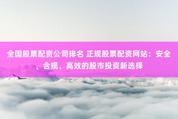 全国股票配资公司排名 正规股票配资网站：安全、合规、高效的股市投资新选择