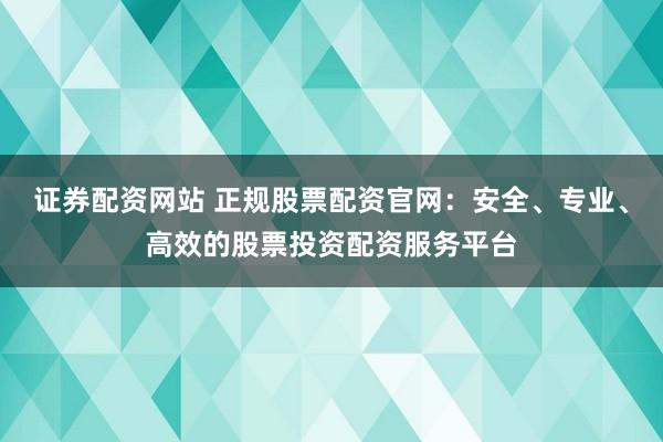 证券配资网站 正规股票配资官网：安全、专业、高效的股票投资配资服务平台