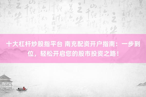 十大杠杆炒股指平台 南充配资开户指南：一步到位，轻松开启您的股市投资之路！
