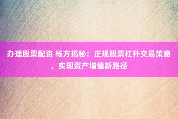 办理股票配资 杨方揭秘：正规股票杠杆交易策略，实现资产增值新路径