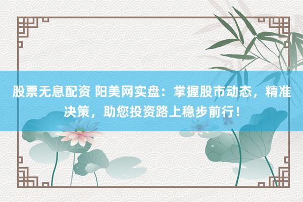 股票无息配资 阳美网实盘：掌握股市动态，精准决策，助您投资路上稳步前行！