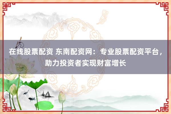 在线股票配资 东南配资网：专业股票配资平台，助力投资者实现财富增长
