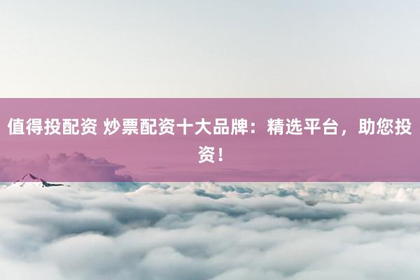 值得投配资 炒票配资十大品牌：精选平台，助您投资！
